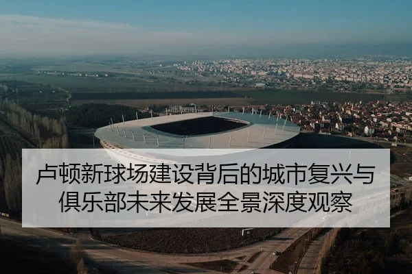 卢顿新球场建设背后的城市复兴与俱乐部未来发展全景深度观察