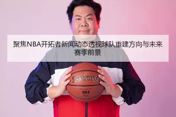 聚焦NBA开拓者新闻动态透视球队重建方向与未来赛季前景